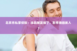 北京市私家侦探：出轨被发现了，怎样挽回男人？
