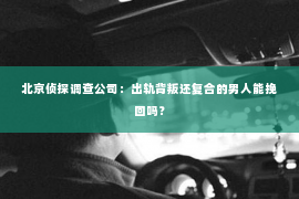 北京侦探调查公司：出轨背叛还复合的男人能挽回吗？