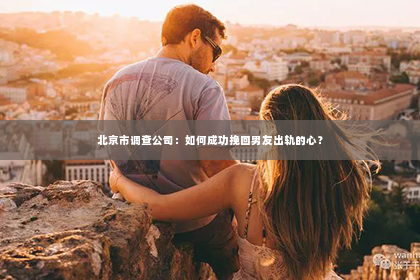 北京市调查公司：如何成功挽回男友出轨的心？