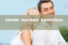 北京市侦探：前妻出轨离婚，想挽回她该怎么办？