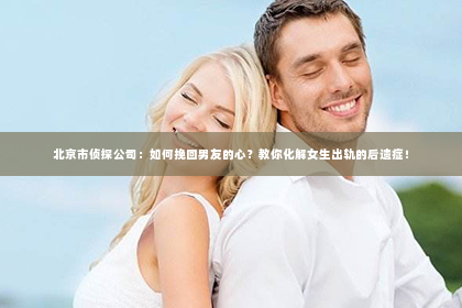 北京市侦探公司：如何挽回男友的心？教你化解女生出轨的后遗症！