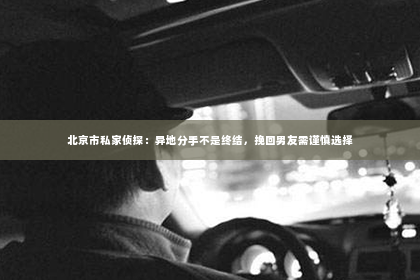 北京市私家侦探：异地分手不是终结，挽回男友需谨慎选择