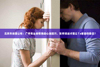 北京市调查公司：广州专业爱情挽回心理技巧，怎样说话才能让Ta重回你身边？