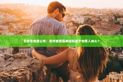 北京市调查公司：如何重新赢取出轨妻子和情人的心？