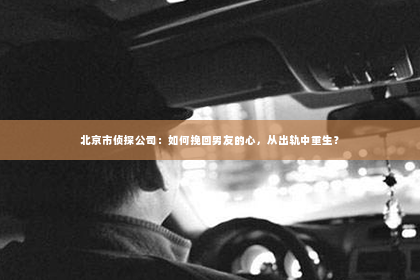 北京市侦探公司：如何挽回男友的心，从出轨中重生？
