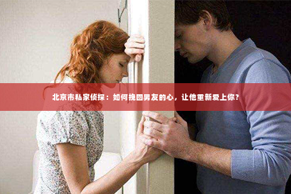 北京市私家侦探：如何挽回男友的心，让他重新爱上你？