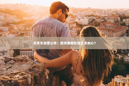 北京市调查公司：如何挽回已婚丈夫的心？
