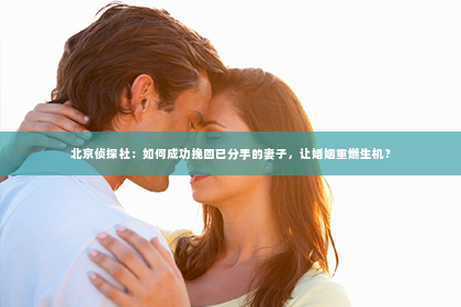 北京侦探社：如何成功挽回已分手的妻子，让婚姻重燃生机？