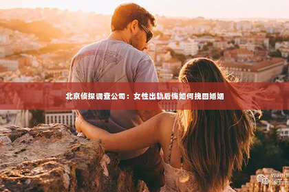 北京侦探调查公司：女性出轨后悔如何挽回婚姻