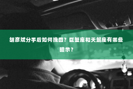 胡彦斌分手后如何挽回？巨蟹座和天蝎座有哪些暗示？