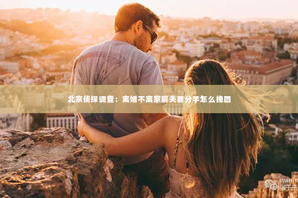 北京侦探调查：离婚不离家前夫要分手怎么挽回