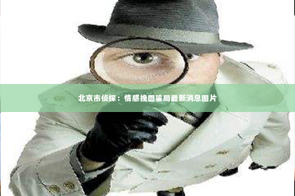 北京市侦探：情感挽回骗局最新消息图片