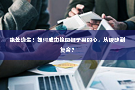 绝处逢生！如何成功挽回狮子男的心，从暧昧到复合？