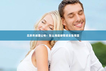 北京市调查公司：怎么挽回爱情给女生惊喜