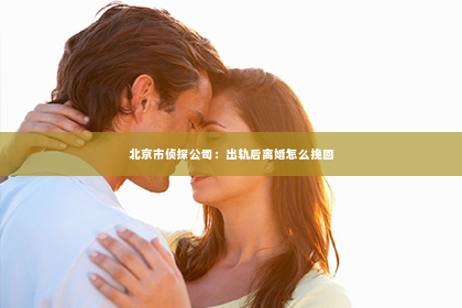 北京市侦探公司：出轨后离婚怎么挽回
