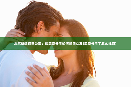 北京侦探调查公司：谈恋爱分手如何挽回女友(恋爱分手了怎么挽回)