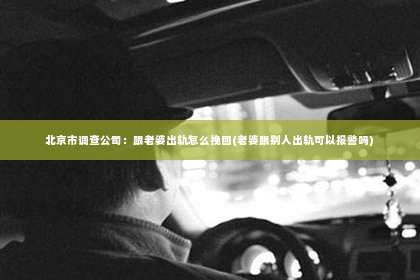 北京市调查公司：跟老婆出轨怎么挽回(老婆跟别人出轨可以报警吗)