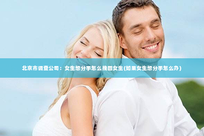 北京市调查公司：女生想分手怎么挽回女生(如果女生想分手怎么办)