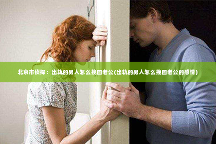 北京市侦探：出轨的男人怎么挽回老公(出轨的男人怎么挽回老公的感情)