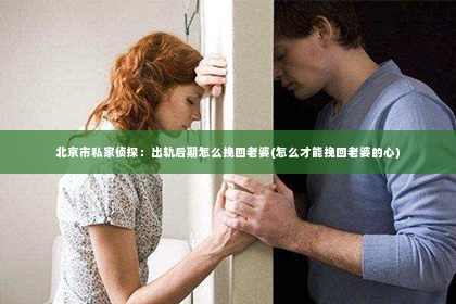 北京市私家侦探：出轨后期怎么挽回老婆(怎么才能挽回老婆的心)