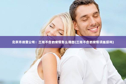 北京市调查公司：三观不合的爱情怎么挽回(三观不合的爱情该继续吗)