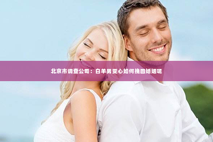 北京市调查公司：白羊男变心如何挽回婚姻呢