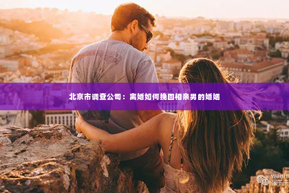 北京市调查公司：离婚如何挽回相亲男的婚姻