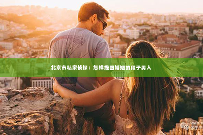 北京市私家侦探：怎样挽回婚姻的段子男人