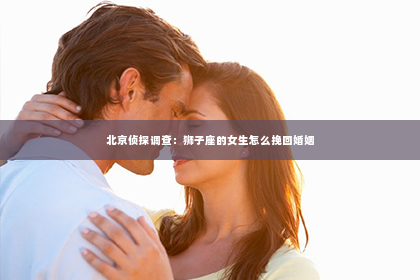 北京侦探调查：狮子座的女生怎么挽回婚姻