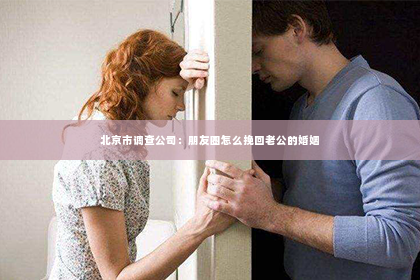北京市调查公司：朋友圈怎么挽回老公的婚姻