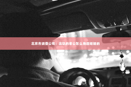 北京市调查公司：出轨的老公怎么挽回婚姻的
