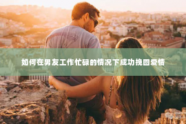 如何在男友工作忙碌的情况下成功挽回爱情