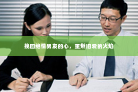 挽回绝情男友的心，重燃旧爱的火焰
