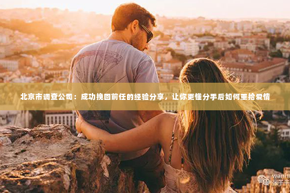 北京市调查公司：成功挽回前任的经验分享，让你更懂分手后如何重拾爱情