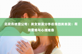 北京市调查公司：男女朋友分手后挽回男朋友：有效策略与心理准备