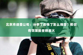 北京市调查公司：分手了后悔了怎么挽回？教你有效策略重燃爱火