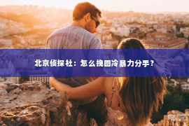 北京侦探社：怎么挽回冷暴力分手？