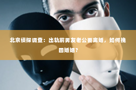 北京侦探调查：出轨前男友老公要离婚，如何挽回婚姻？