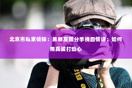 北京市私家侦探：男朋友提分手挽回情话：如何用真诚打动心