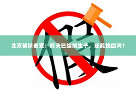 北京侦探调查：前夫已结婚生子，还能挽回吗？