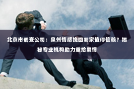 北京市调查公司：泉州情感挽回哪家值得信赖？揭秘专业机构助力重拾爱情
