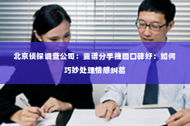 北京侦探调查公司：靠谱分手挽回口碑好：如何巧妙处理情感纠葛