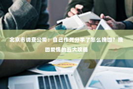 北京市调查公司：自己作死分手了怎么挽回？挽回爱情的五大攻略