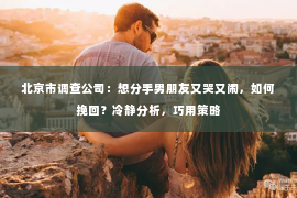 北京市调查公司：想分手男朋友又哭又闹，如何挽回？冷静分析，巧用策略