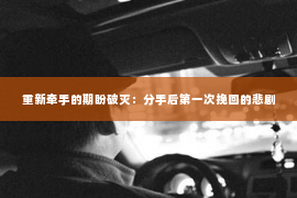 重新牵手的期盼破灭：分手后第一次挽回的悲剧