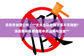 北京市调查公司：**丈夫出轨后悔了该不该挽回？深度解析情感困境中的选择与出路**
