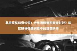 北京侦探调查公司：分手挽回要不要去讨好？深度解析情感纠葛中的理智抉择