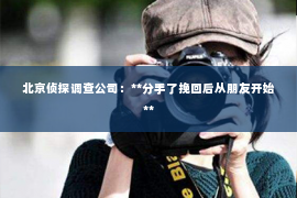 北京侦探调查公司：**分手了挽回后从朋友开始**