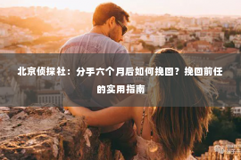 北京侦探社：分手六个月后如何挽回？挽回前任的实用指南