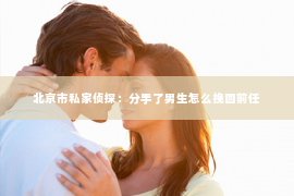 北京市私家侦探：分手了男生怎么挽回前任